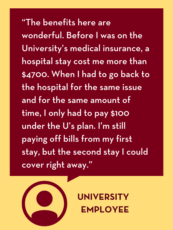 Employee testimonial: “The benefits here are wonderful. Before I was on the University’s medical insurance, a hospital stay cost me more than $4700. When I had to go back to the hospital for the same issue and for the same amount of time, I only had to pay $100 under the U’s plan. I’m still paying off bills from my first stay, but the second stay I could cover right away.”